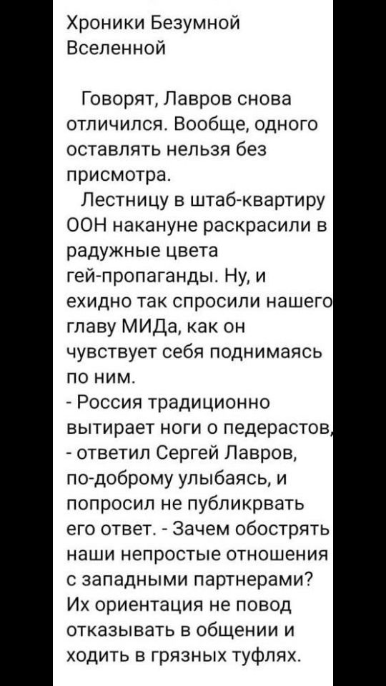 Хроники Безумной Вселенной Говорят Лавров снова отличился Вообще одного оставлять нельзя без присмотра Лестницу в штабгквартиру ООН накануне раскрасили в радужные цвета гей пропаганды Ну и ехидно так спросили нашего главу МИДа как он чувствует себя поднимаясь по ним Россия традиционно вытирает ноги 0 педерастов ответил Сергей Лавров по доброму улыбаясь и попросил не публикрвать его ответ Зачем обо