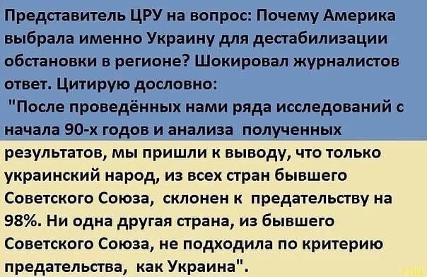 Представитель ЦРУ на вопрос Почему Америка выбрала именно Украину для дестабилизации обстановки в регионе Шокиринап журналиста ответ Цитирую дословно После проведённых нами ряда исследований с начала 90 х годов и анализа полученных результатов мы пришли к выводу что только украинский народ из всех стран бывшего Советского Союза склонен предательогву на 98 Ни одна другая страна из бывшего Советског