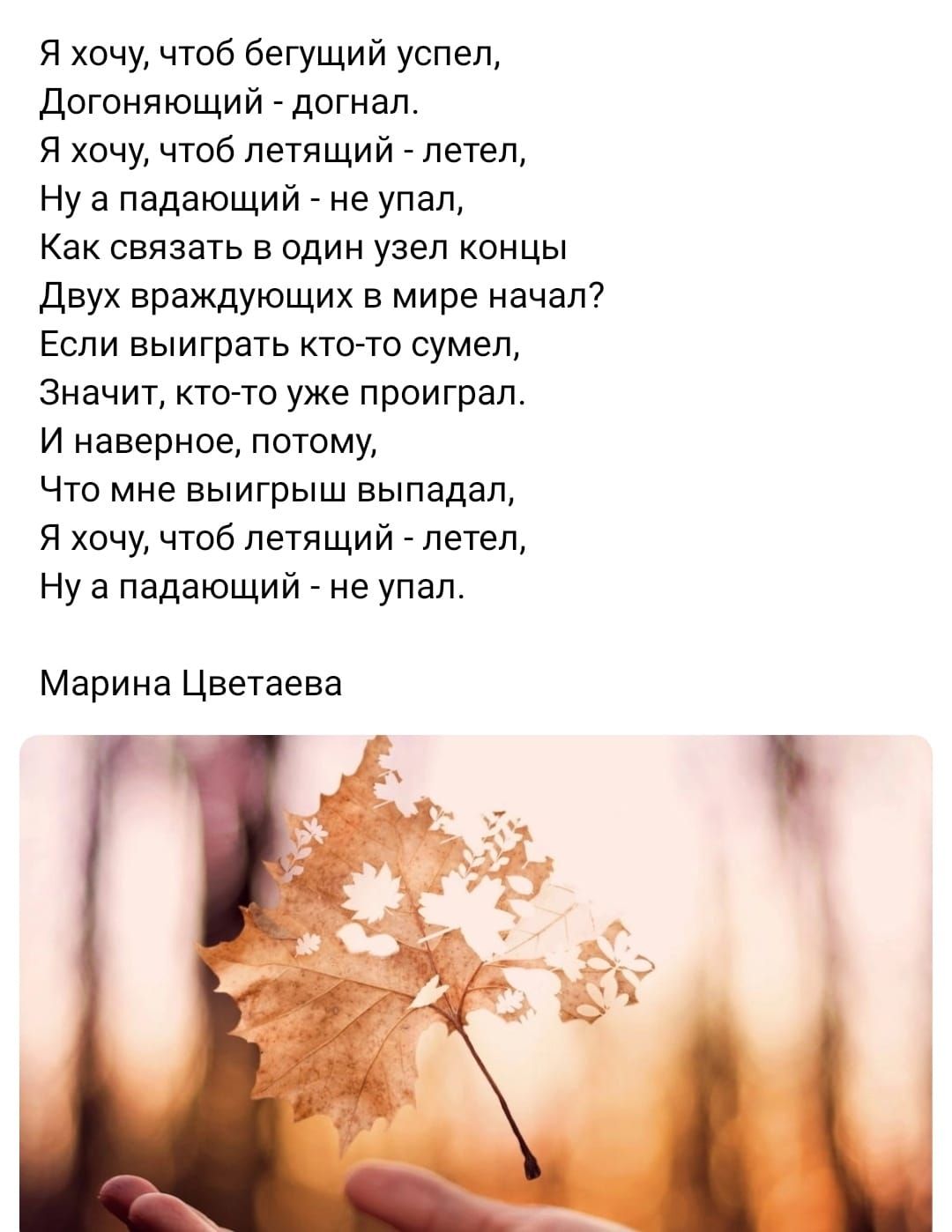 Я хочу чтоб бегущий успел Догоняющий догнал Я хочу чтоб летящий _ летел Ну а падающий _ не упал Как связать в один узел концы Двух враждующих мире начал Еспи выиграть кто то сумел Значит ктото уже проиграл и наверное потому Что мне выигрыш выпадап Я хочу чтоб летящий _ летел Ну а падающий _ не упал Марина Цветаева