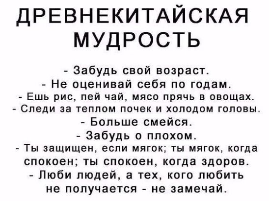 ДРЕВНЕКИТАЙСКАЯ МУДРОСТЬ Забудь свой возраст Не оценивай себя по годам Ешь рис пей чай мясо прячь овощах Следи за ГЕППОМ ПОЧЕК И холодом ГОЛОВЫ Бопьше смейся Забудь о плохом ТЫ защищен если МЯГОХ ТЫ МПГОК КОГДВ спокоен ты спокоен когда здоров Люби людей а тех кого пюбить не получается не замечай