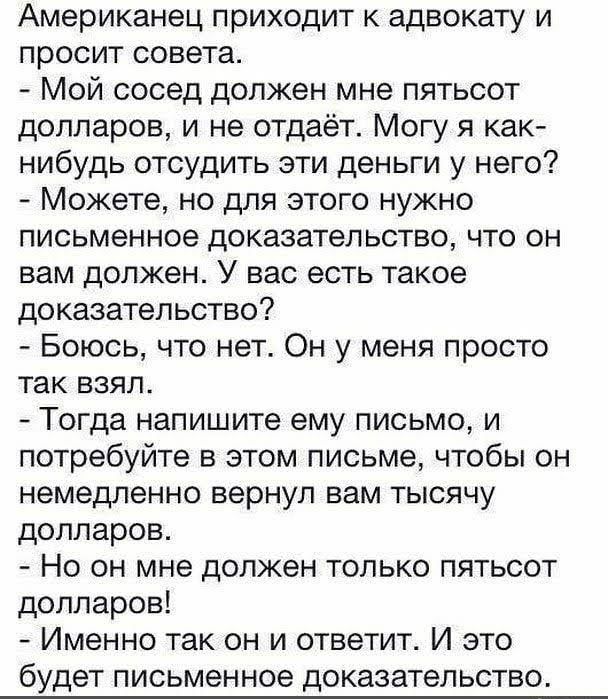 Американец приходит к адвокату и просит совета Мой сосед должен мне пятьсот долларов и не отдаёт Могу я как нибудь отсудить эти деньги у него Можете но для этого нужно письменное доказательство что он вам должен У вас есть такое доказательство Боюсь что нет Он у меня просто так взял Тогда напишите ему письмо и потребуйте в этом письме чтобы он НЕМЕДЛЕННО вернул вам ТЫСЯЧУ долларов Но он мне должен