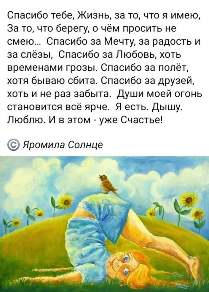 Спасибо тебе Жизнь за точто я имею За точто берегу в чём просить не смею Спасибо за Мечту за радость и за слёзы Спасибо за Любовь хоть временами грозы Спасибо за полёт хотя бываю сбита Спасибо за дрУЗей хоть и не раз забыта Души моей огонь становится всё ярче Я есть Дышу Люблю И в этом _ уже Счастье Яромила Солнце