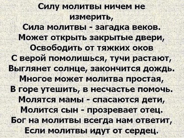 Силу молитвы ничем не измерить Сила МОЛИТВЫ загадка ВЕКОБ Может ОТКРЫТЬ закрытые двери Освободить от тяжких оков С верой помолишься тучи растают Выглянет СОЛНЦЕ ЗаКОНЧИТСЯ дождь МНОГОЕ МОЖЕТ молитва ПРОШЕЛ в горе утешить в несчастье помочь МОЛЯТСЯ мамы спасаются дЕТИ МОЛИТСЯ СЫН прозренаег ОТЕЦ БОГ На МОЛИТВЫ всегда нам ответит Если молитвы идут от сердец