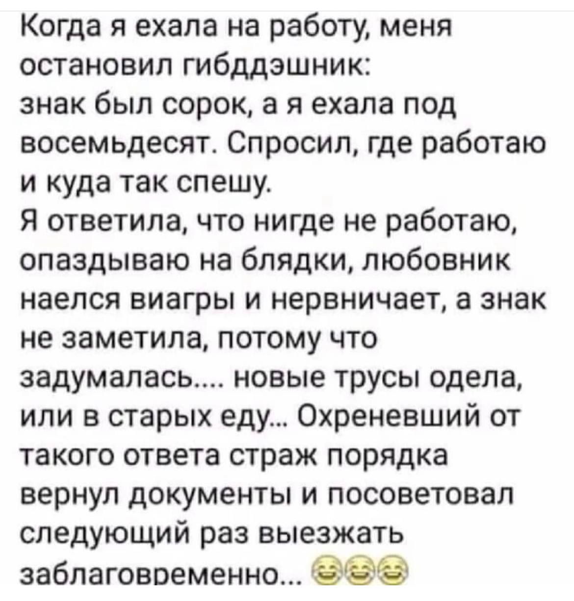 Когда я ехала на работу меня остановил гибддэшник знак был сорок а я ехала под восемьдесят Спросил где работаю и куда так спешу я ответила что нигде не работаю опаздываю на блядки любовник наелся виагры и нервничает а знак не заметила потому что задумалась новые трусы одела или в старых еду Охреневший от такого ответа страж порядка вернул документы и посоветовал следующий раз выезжать заблаговреме