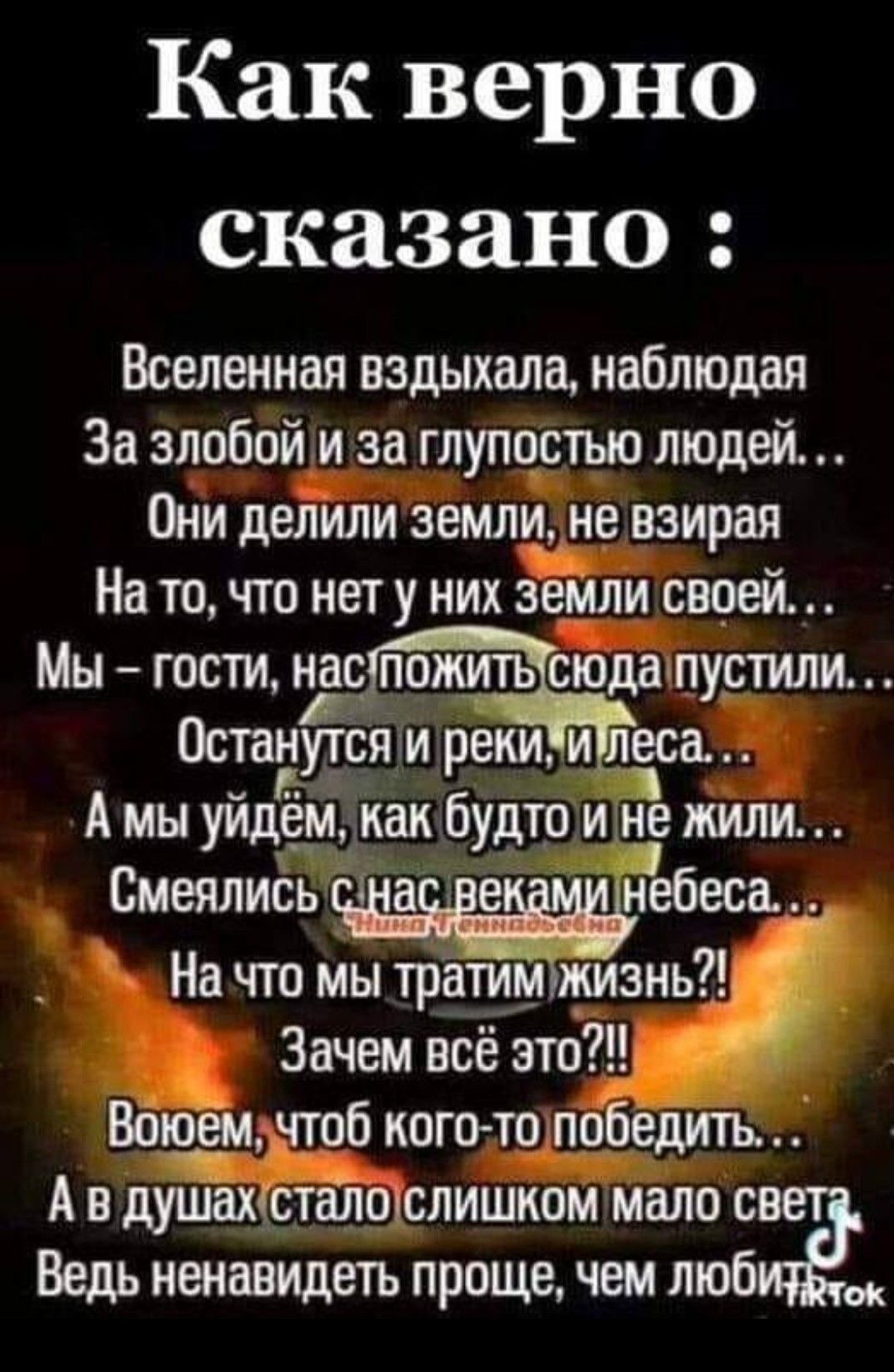 Как верно сказано Вселенная вздыхала наблюдая За злобой и за глупостью людей Они делили землнъне взирая На то что нет у них земли своей Мн гости нас пожить снтдаипустили Останущіли реки и еса А мы уйдём Как будто и не жили _ На что мы тратим_ жизнь Зачем всё это Врюем емчгпб нешто победить А в душах _талдслишном мало св Ведь ненавидеть проще чем люб