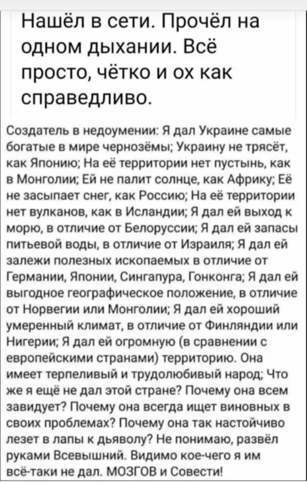 Нашёл в сети Прочёл на одном дыхании Всё просто чётко и ох как справедливо Создатель в недоумении Я дал Украине самые богатые в мире чернозёмы Украину не трясет как Японию На её территории нет пустынь как в Монголии Ей не палит солнце как Африку Ее не засыпает снег как Россию На ее территории нет вулканов как в Исландии я дал ей выкод морю в отличие от Белоруссии я дал ей запасы питьевой воды в от