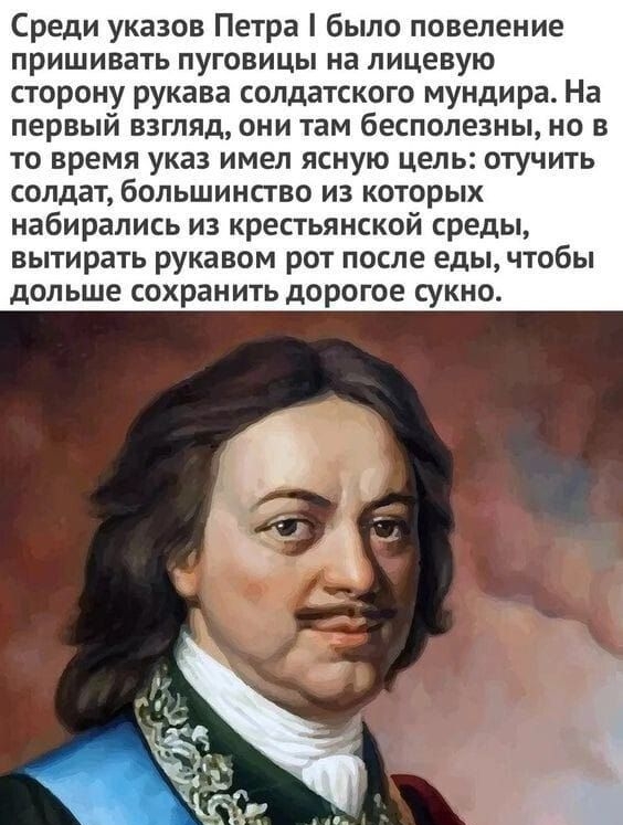 Среди указов Петра было повеление пришивать пуговицы на лицевую сторону рукава солдатского мундира На первый взгляд они там бесполезны но в то время указ имел ясную цель отучить солдат большинство из которых набирались из крестьянской среды вытирать рукавом рот после еды чтобы дольше сохранить дорогое сукно