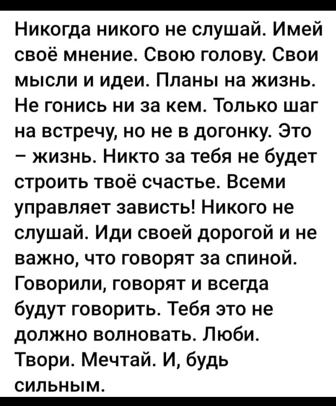_ Никогда никого не слушай Имей своё мнение Свою голову Свои мысли и идеи Планы на жизнь Не гонись ни за кем Топько шаг на встречу но не в догонку Это жизнь Никто за тебя не будет строить твоё счастье Всеми управляет зависть Никого не слушай Иди своей дорогой и не важно что говорят за спиной Говорили говорят и всегда будут говорить Тебя это не должно волновать Люби Твори Мечтай И будь СИПЬНЫМ _
