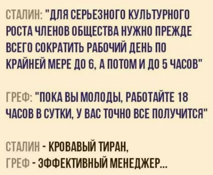 СТАЛИН ДЛЯ СЕРЬЕЗНОГО КУЛЬТУРНОГО РОСТА ЧЛЕНОВ ОБЩЕСТВА НУЖНО ПРЕЖДЕ ВСЕГО СОКРАТИТЬ РАБОЧИЙ ДЕНЬ ПО КРАЙНЕЙ МЕРЕ ДО 6 А ПОТОМ И До 5 ЧАСОВ ГРЕФ ПОКА ВЫ МОЛОДЫ РАБОТАЙТЕ 18 ЧАСОВ В СУТКИ У ВАС ТОЧНО ВСЕ ПОЛУЧИТСЯ СТАЛИН КРОВАВЫЙ ТИРАН ГРЕФ ЭФФЕКТИВНЫЙ МЕНЕДЖЕР