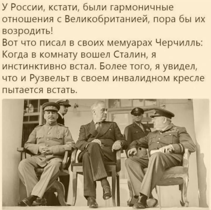 У России кстати были гармоничные отношения с Великобританией пора бы их возродить Вот что писал в своих мемуарах Черчилль Когда в комнату вошел Сталин я инстинктивно встал Более того я увидел что и Рузвельт в своем инвалидном кресле пытается встать Ь уа