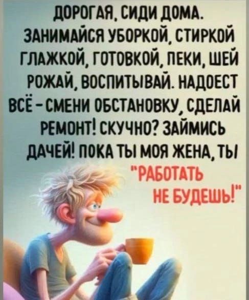 ДОРОГАЯ СИДИ ДОМА ЗАНИМАЙСЯ УБОРКОЙ СТИРКОЙ ГЛАЖКОЙ ГОТОВКОЙ ПЕКИ ШЕЙ РОЖАЙ ВОСПИТЫВАЙ НАДОЕСТ ВСЁ СМЕНИ ОБСТАНОВКУ СДЕЛАЙ РЕМОНТ СКУЧНО ЗАЙМИСЬ ДАЧЕЙ ПОКА ТЫ МОЯ ЖЕНА ТЫ РАБОТАТЬ НЕ БУДЕШЬ