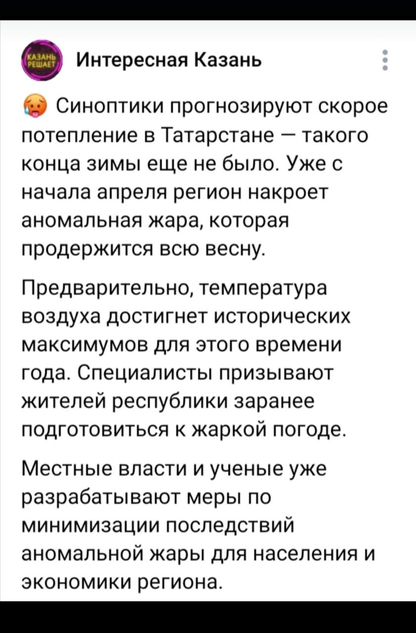 Интересная Казань Синоптики прогнозируют скорое потепление в Татарстане такого конца зимы еще не было Уже с начала апреля регион накроет аномальная жара которая продержится всю весну Предварительно температура воздуха достигнет исторических максимумов для этого времени года Специаписты призывают жителей республики заранее подготовиться к жаркой пог