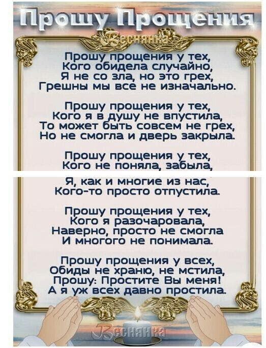 Кс'»г об ощения у тех, идела случайно, я не со зла, но это грех, грешны мы все не изначально. Прошу прощения у тех, кого я в душу не вп' то может быть совсем не грех, но не смогла и дверь закрыла. Прошу прощения у тех, кого не поняла, забыла, я, как и многие из нас, когото просто отпустила. Прошу прощения у тех, кого я разочаровала, наверно, просто не смогла и многого не понимала. Прошу прощения у всех, обиды не храню, не мстила,  прошу: простите вы меня! Ая уж всех давно протпаё 2