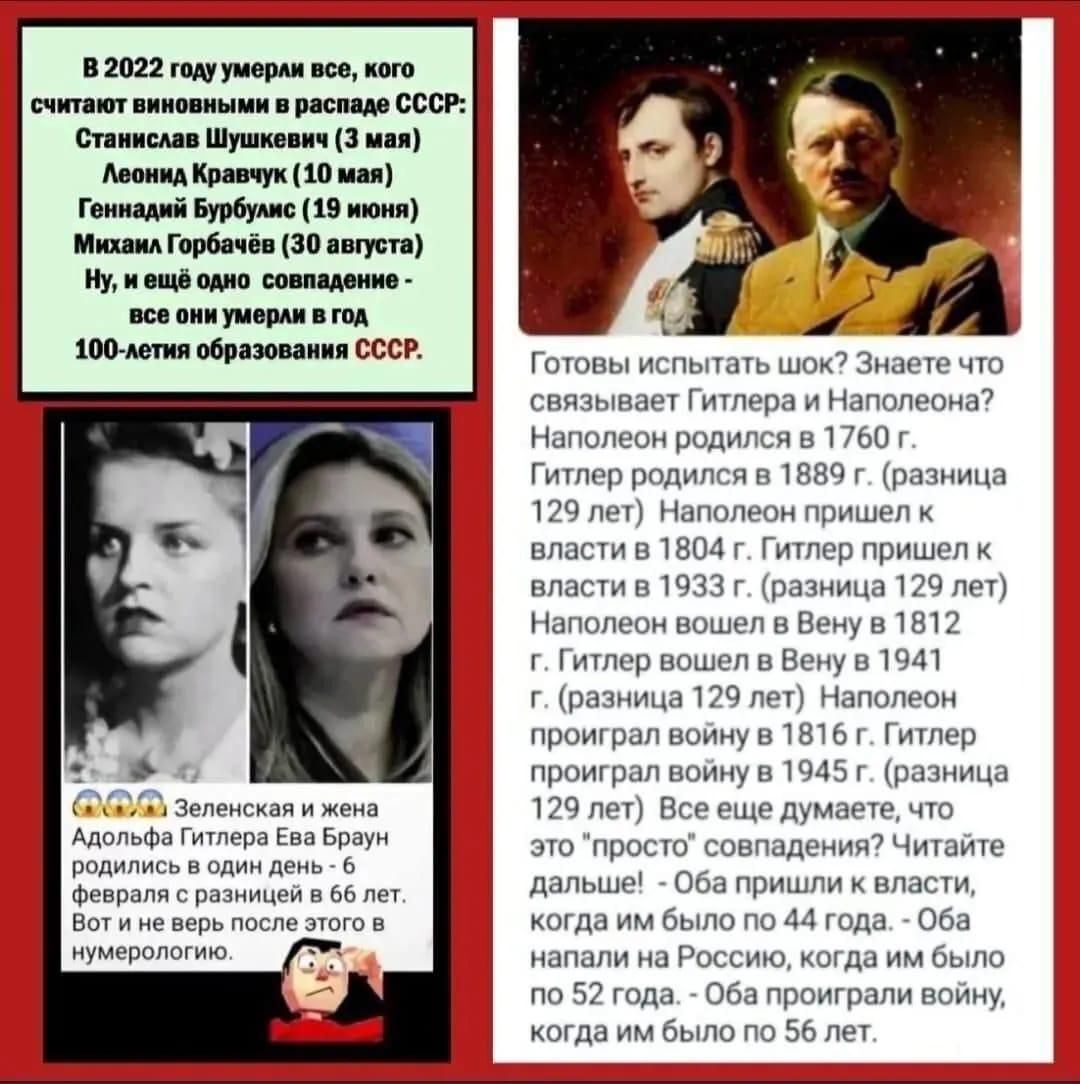 В 2022 году умерли все, кого считают виновными в распаде СССР: Станислав Шушкевич (3 мая) Леонида Кравчука (10 мая) Геннадий Бурбулис (19 июня) Михаил Горбачёв (30 августа) Ну, и ещё одно совпадение - все они умерли в год 100-летия образования СССР. Готовы испытать шок? Знаете что связывает Гитлера и Наполеона? Наполеон родился в 1760 г. Гитлер родился в 1889 г. (разница 129 лет) Наполеон пришёл к власти в 1804 г. Гитлер пришёл к власти в 1933 г. (разница 129 лет) Наполеон был в Вену в 1811 г. Гитлер был в Вену в 1941 г. (разница 130 лет) Наполеон правил 129 лет. Гитлер пришёл к власти через 129 лет после Наполеона. ...