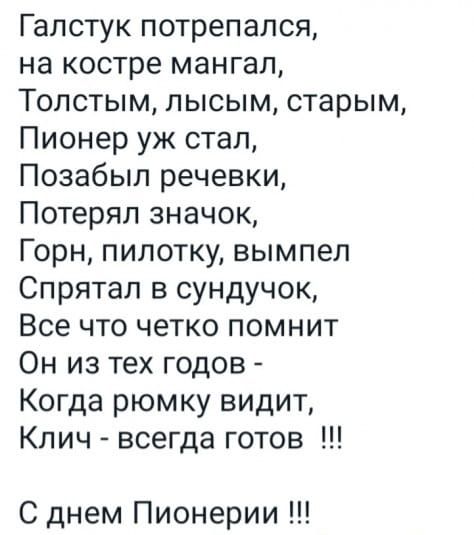 Галстук поперся, 
на костре мангал, 
Толстым, лысым, старым, 
Пионер уж стал, 
Позабыл речевки, 
Потерял значок, 
Горн, пилотку, выпил 
Спрятал в сундук, 
Все что четко помнит 
Он из тех годов - 
Когда рюмку видит, 
Ключ - всегда готов  !!!
С днем Пионерии !!!