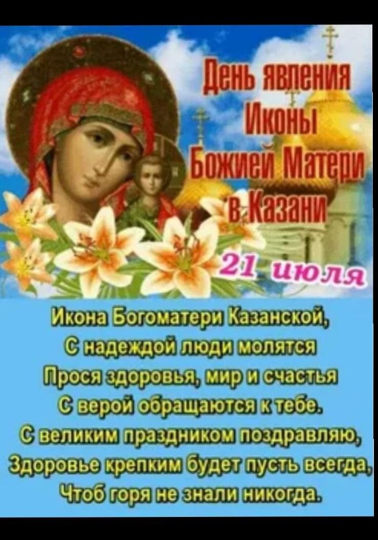 День явления Иконы Божией Матери в Казани 21 июля

Икона Богоматери Казанской,
С надеждой люди молятся
Прося здоровья, мир и счастья
С верой обращаются к тебе.
С великим праздником поздравляю,
Здоровье крепким будет пусть всегда,
Чтоб горя не знали никогда.