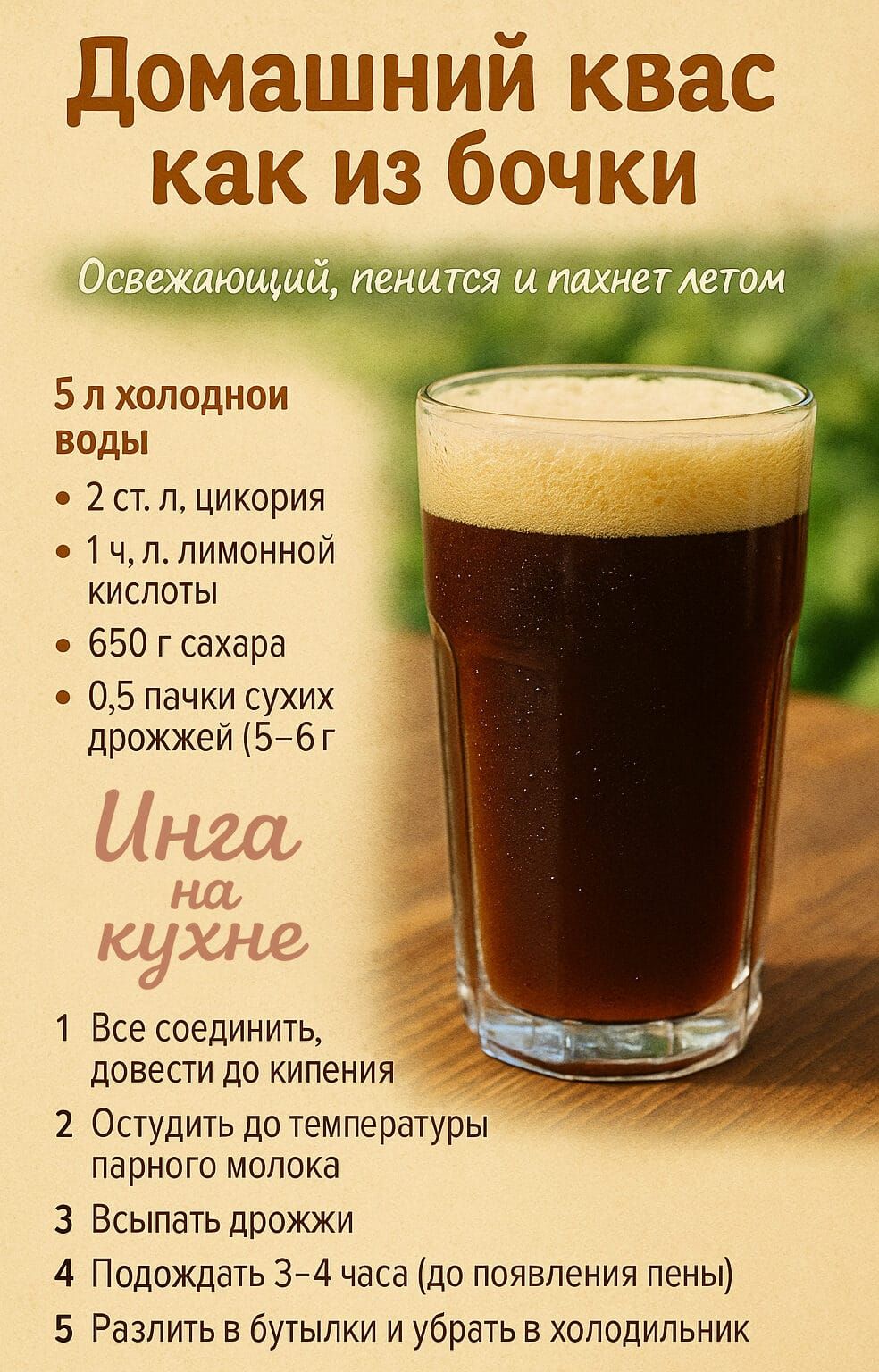 Домашний квас как из бочки
Освежающий, пенящийся и пахнет летом

5 л холодной воды
2 ст. л. цикории
1 ч. л. лимонной кислоты
650 г сахара
0,5 пачки сухих дрожжей (5–6 г)

Ингредиенты на кухне:
1. Все соединить, довести до кипения
2. Остыть до температуры парного молока
3. Всыпать дрожжи
4. Подождать 3–4 часа (до появления пены)
5. Разлить в бутылки и убрать в холодильник