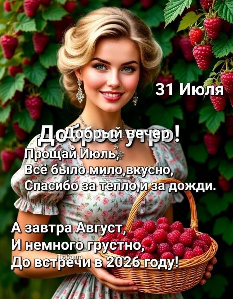 31 Июля
Добрый вечер!
Прощай Июль,
Всё было мило, вкусно,
Спасибо за тепло, и за дожди.
А завтра Август,
И немного грустно,
До встречи в 2026 году!