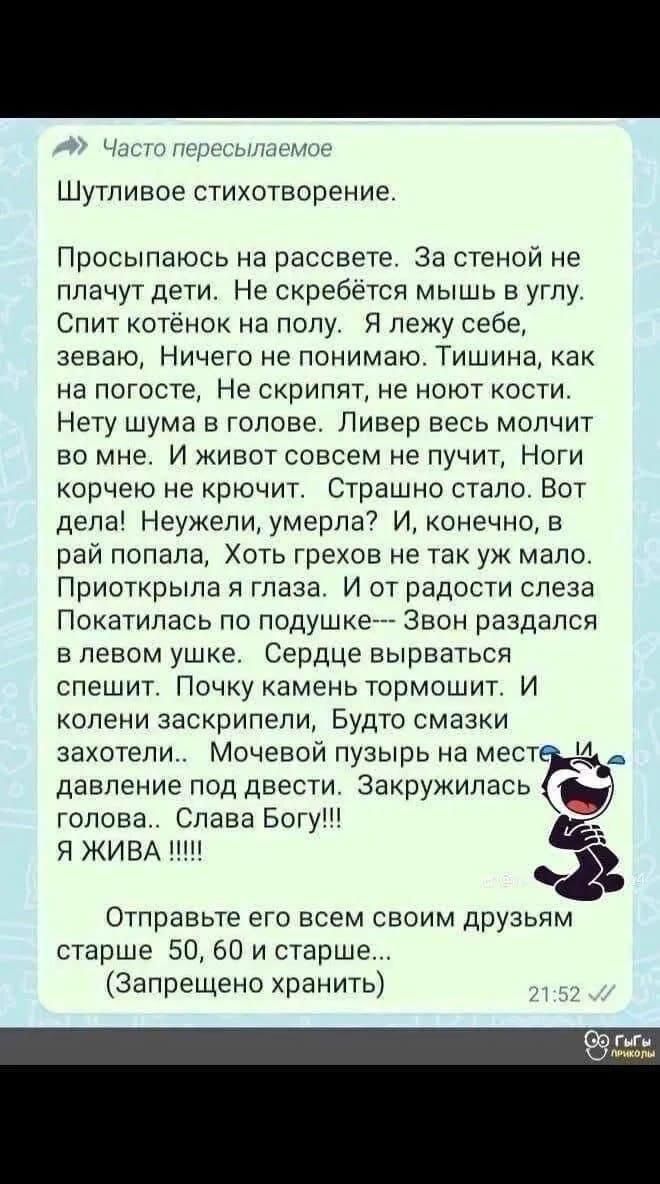Шутливое стихотворение.
Просыпаюсь на рассвете. За стеной не плачут дети. Не скребётся мышь в углу. Спит котёнок на полу. Я лежу себе, зеваю, Ничего не понимаю. Тишина, как на богослуженье, Не скрипят, не наносят костей. Нет шума в голове. Ливер весь молчит во мне. И живот совсем не пучит, Ноги корчено не кричат. Страшно стало. Вот дела! Неужели, умерла? И, конечно, в рай попала, Хоть грехов не так уж мало. Приоткрыла я глаза. И от радости слеза Покатилась по подушке—Звон раздался в левом ухе. Сердце вырывается спешит. Почку камень тормозит. И колени заскрипели, Будто смази захотели. Мочевой пузырь на месте давление под вести. Закруглилась голова.. Слава Богу!! Я ЖИВА !!!!!