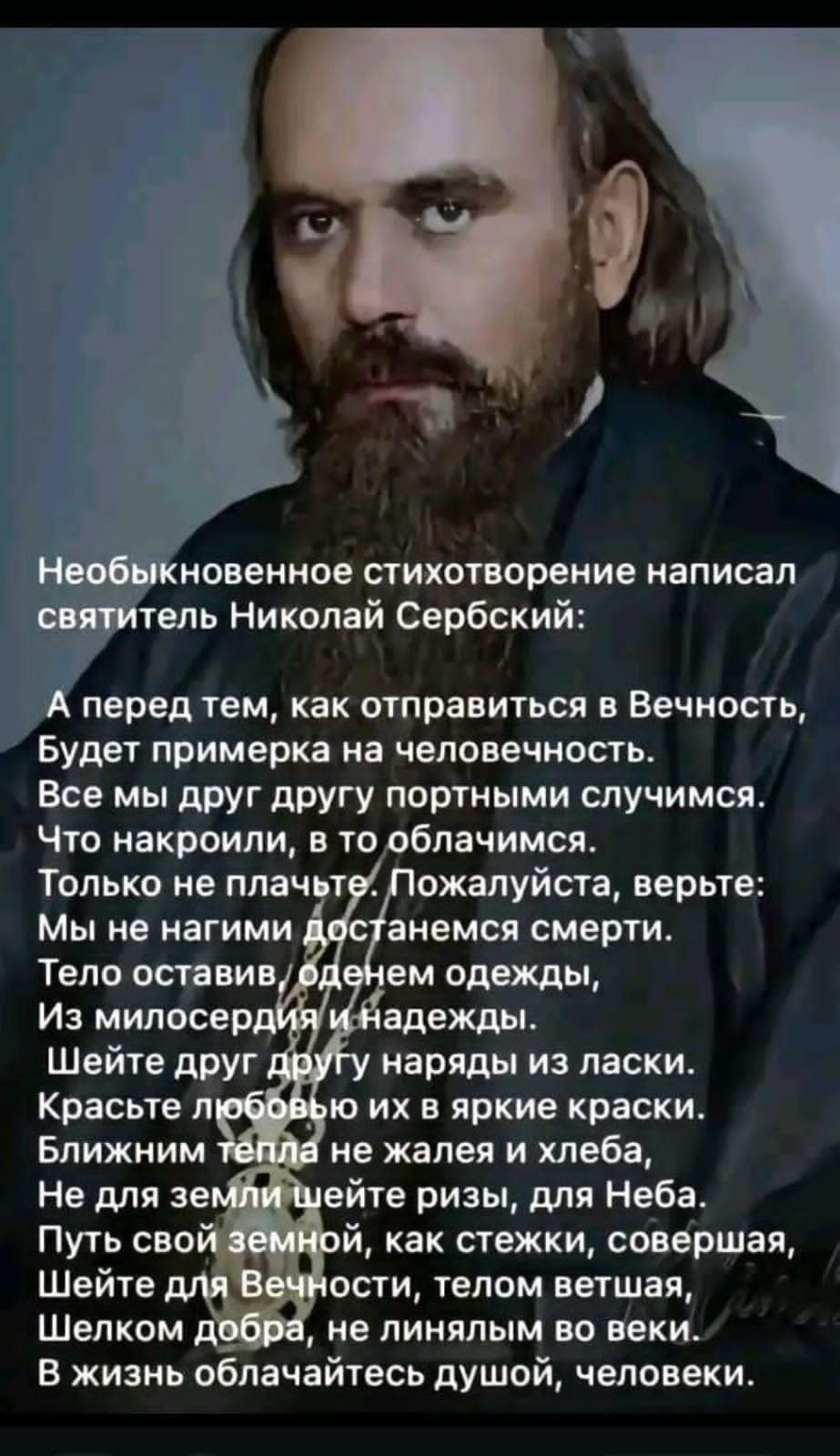 Необыкновенное стихотворение написал святитель Николай Сербский:

А перед тем, как отправиться в Вечность,
Будет примера на человечность.
Все мы друг другу портными случаями.
Что накроили, в то облачимся.

Только не плачьте. Пожалуйста, верьте:
Мы не нагими доберемся смерти.
Тело оставим, из милосердия и надежды.

Шейте друг другу наряды из ласки.
Красоте любовью их в яркие краски.
Ближайшим телам не жалейте хлеба.

Путь свою земной, как стежки, совершая,
Шейте для Вечности, тем, кто умирает.
Шелком добра, не лишним во веки.
В жизнь облачайтесь душой, человек.