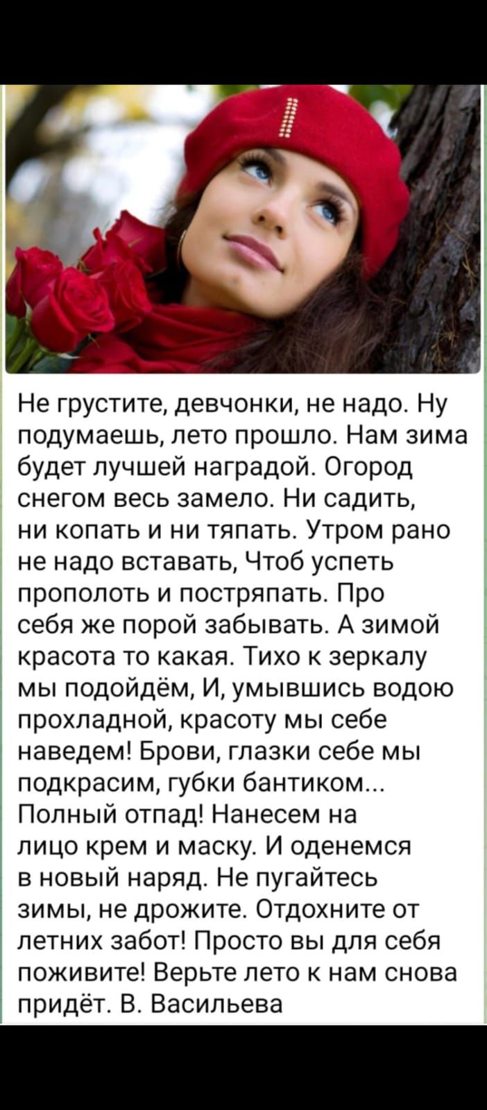 Не грустите, девочки, не надо. Ну подумаешь, лето прошло. Нам зима будет лучшей наградой. Огород снегом весь замело. Ни садить, ни копать и ни тянуть. Утром рано не надо вставать, Чтоб успеть прополоть и пострять. Про себя же порой забывать. А зимой красота то какая. Тихо к зеркалу мы подойдём, И, умывшись водою прохладной, красоту мы себе наведем! Брови, глазки себе мы подкрасим, губки бантиком... Полный отпад! Нанесем на лицо крем и маску. И оденемся в новый наряд. Не пугайтесь зимы, не дрожите. Отдохните от летних забот! Просто вы для себя поживите! Верните лето к нам снова придет. В. Васильева