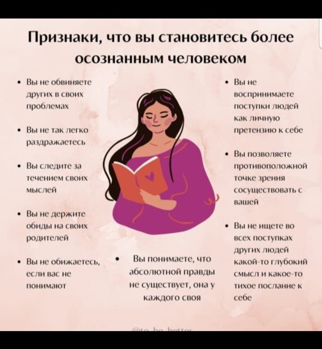 Признаки, что вы становитесь более осознанным человеком:

- Вы не обвиняете других в своих проблемах.
- Вы не так легко раздражаетесь.
- Вы следите за течением своих мыслей.
- Вы не держите обиды на своих родителей.
- Вы не обижаетесь, если вас не понимают.

- Вы не воспринимаете поступки людей как личную ответственность.
- Вы позволяете противоположной точке зрения существовать в себе.
- Вы не ищете во всех поступках абсолютно смысл и какое-то глубокий скрытый посыл к себе.