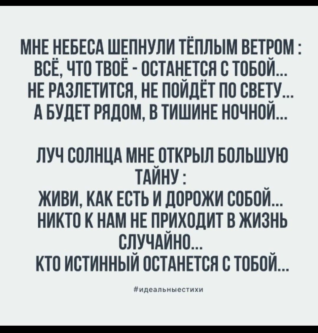 МНЕ НЕБЕСА ШЕПНУЛИ ТЁПЛЫМ ВЕТРОМ : ВСЁ, ЧТО ТВОЁ - ОСТАНЕТСЯ С ТОБОЙ... НЕ РАЗЛЕТИТСЯ, НЕ ПОЙДЁТ ПО СВЕТУ... А БУДЕТ РЯДОМ, В ТИШИНЕ НОЧНОЙ... ЛУЧ СОЛНЦА МНЕ ОТКРЫЛ БОЛЬШУЮ ТАЙНУ : ЖИВИ, КАК ЕСТЬ И ДОРОЖИ СОБОЙ... НИКТО К НАМ НЕ ПРИХОДИТ В ЖИЗНЬ СЛУЧАЙНО... КТО ИСТИННЫЙ ОСТАНЕТСЯ С ТОБОЙ...