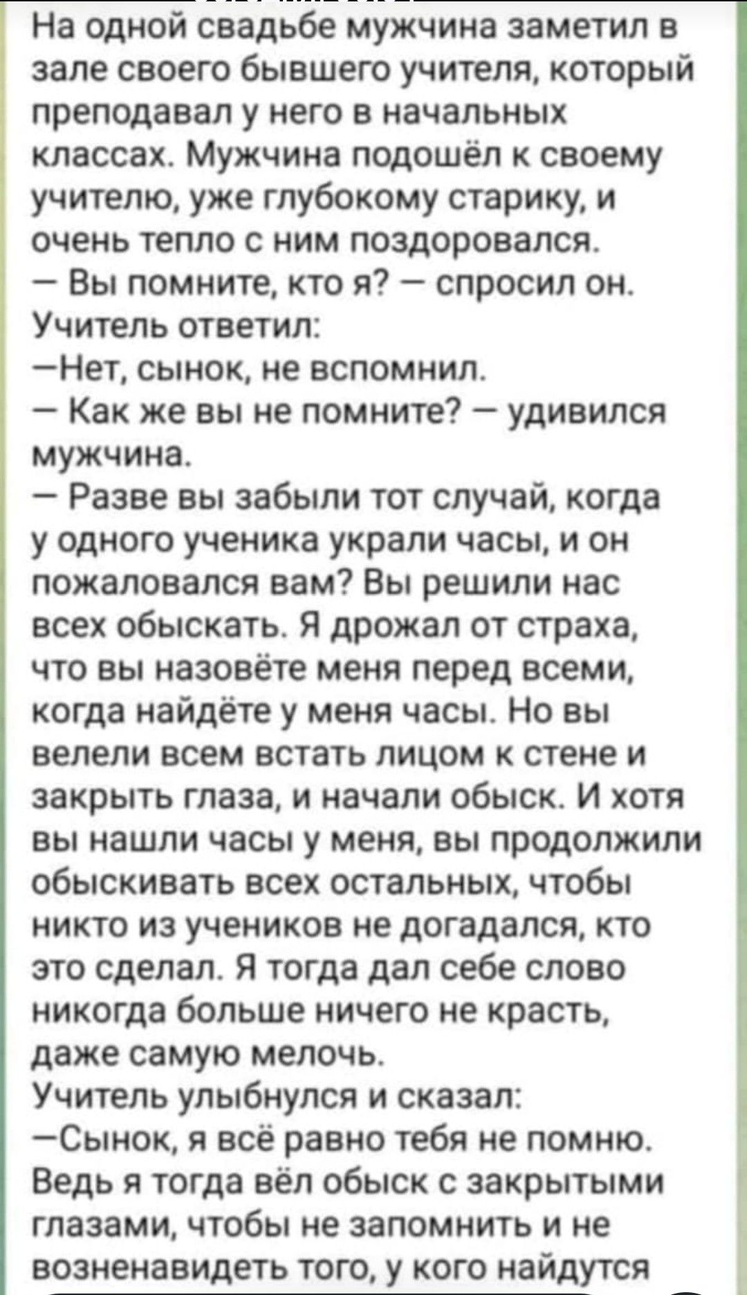 На одной свадьбе мужчина заметил в зале своего бывшего учителя, который преподавал у него в начальных классах. Мужчина подошёл к своему учителю, уже глубоко старому старику, и очень тепло с ним поздоровался. — Вы помните, кто я? — спросил он. Учитель ответил: — Нет, сынок, не вспомнил. — Как же вы не помните? — удивился мужчина. — Разве вы забыли тот случай, когда у одного ученика украли часы, и он пожаловался вам? Вы решили нас обыскать. Я дрожал от страха, что вы назовёте меня перед всеми, когда найдёте у меня часы. Но вы велели всем встать лицом к стене и закрыть глаза, и начали обыск. И хотя вы нашли часы у меня, вы продолжили обыскать всех остальных, чтобы никто из учеников не догадался, кто это сделал. Я тогда дал себе слово никогда больше ничего не красть, даже самую мелочь. Учитель улыбнулся и сказал: — Сынок, я всё равно тебя не помню. Ведь я тогда вел обыск с закрытыми глазами, чтобы не запомнить и не возненавидеть того, у кого найдутся часы.