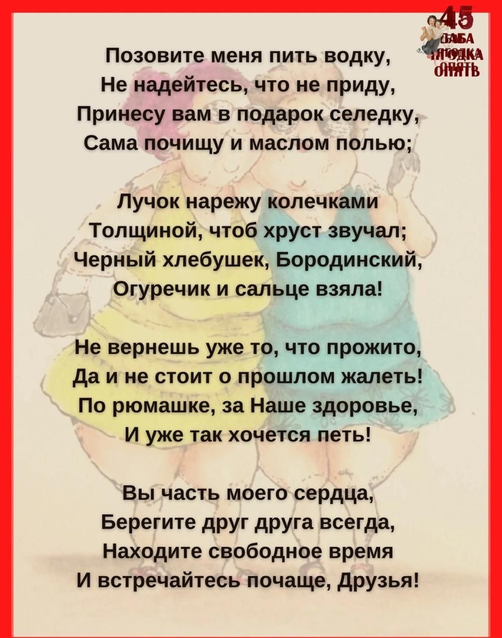 Позовите меня пить водку, Не надейтесь, что не приду, Принесу вам в подарок селедку, Сама почищу и маслом полью; Лучок нарежу кольцами, Толщиной, чтоб хруст звучал; Черный хлебушек, Бородинский, Огурчик и соль взяла! Не вернешь то, что прожито, Да и не стоит о прошлом жалеть! По рюмашке, за наше здоровье, И хочется петь! Вы часть моего сердца, Берегите друг друга всегда, Находите свободное время И встречайтесь почаще, друзья!