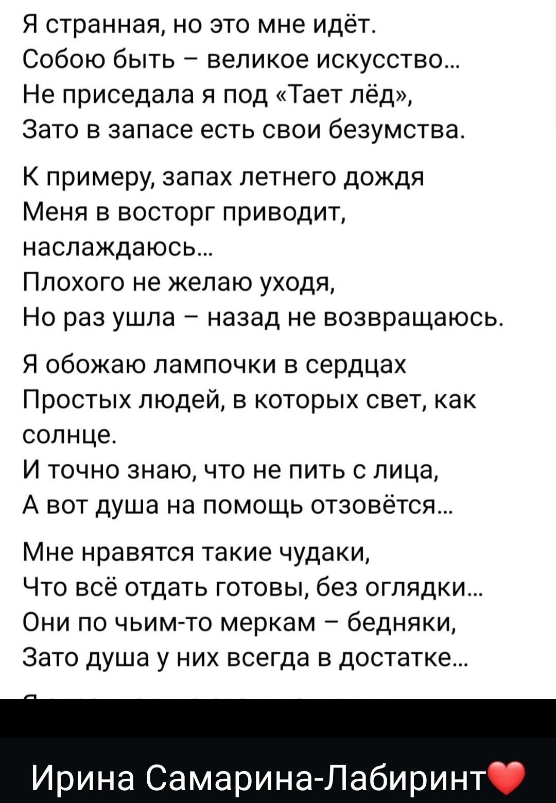Я странная, но это мне идёт. Собою быть – великое искусство... Не приседала я под «Таэт лёд», Зато в запасе есть свои безумства. К примеру, запах летнего дождя Меня в восторг приводит, наслаждаюсь... Плохого не желаю уходя, Но раз ушла – назад не возвращаюсь. Я обожаю лампочки в сердцах Простых людей, в которых свет, как солнце. И точно знаю, что не пить с лица, А вот душа на помощь отзовётся...