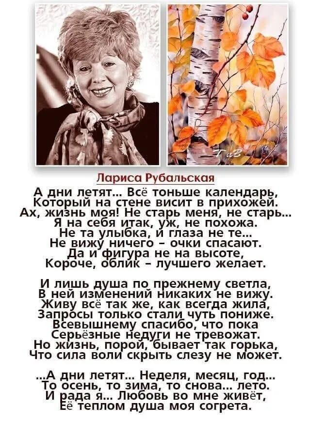 Лариса Рубальская: А дни летят... Всё тоньше календарь, Который на стене висит в прихожей. Ах, жизнь моя! Не старь меня, не старь... Я на себя так же, уж не похожа. И лишь душа по прежнему светла, Любовь во мне живет, теплом душа моя согрета.