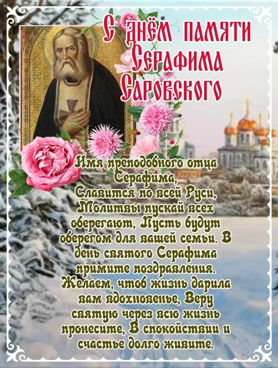 С ДНЁМ ПАМЯТИ СЕРАФИМА САРОВСКОГО
Имя преподобного отца Серафима,
Славится по всей Руси,
Молитвы пускай вся оберегают,
Пусть будет оберегом для вашей семьи.
В день святого Серафима примите поздравления.
Желаем, чтоб жизнь дарила вам вдохновение,
Веру святую через всю жизнь пронесите,
В спокойствии и счастье долго живите.