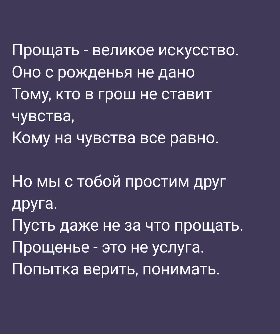Прощать - великое искусство. Оно с рожденья не дано Тому, кто в грош не ставит чувства, Кому на чувства все равно. Но мы с тобой простим друг друга. Пусть даже не за что простить. Прощенье - это не услуга. Попытка верить, понимать.