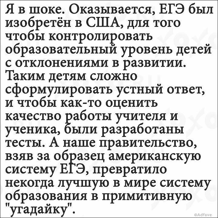 Я в шоке Оказывается ЕГЭ был изобретён в США для того чтобы контролировать образовательным уровень детей с отклонениями в развитии Таким детям сложно сформулировать устный ответ и чтобы както оценить качество аботы учителя и ученика ыли разработаны тесты А наше правительство взяв за образец американскую систему В Э превратило некогда лучшую в мире систему образования в примитивную угадайку