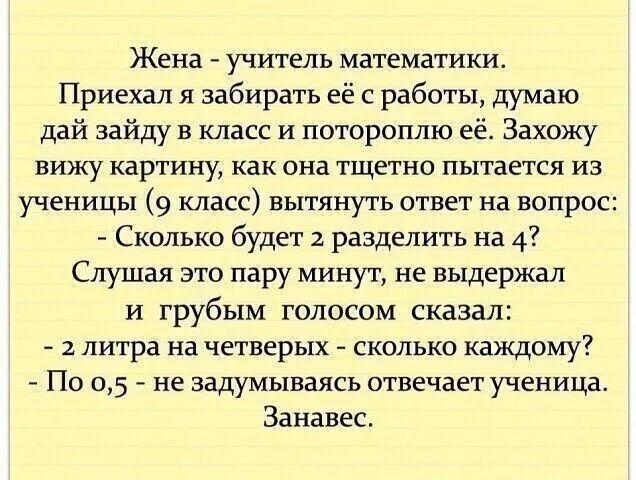 Жена учитель математики Приехал я забирать её с работы думаю дай зайду в класс и потороплю её Захожу вижу картину как она тщетно пытается из ученицы 9 класс вытянуть ответ на вопрос Сколько будет 2 разделить на 4 Слушая это пару минут не выдержал и грубым голосом сказал 2 литра на четверых сколько каждому По 05 не задумываясь отвечает ученица Занавес