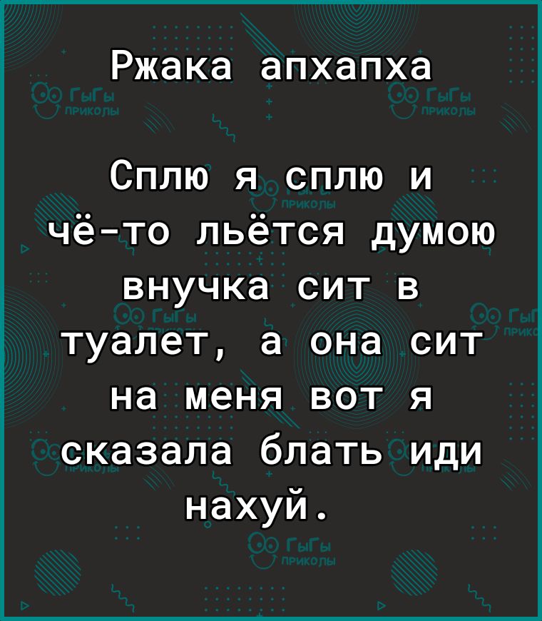 Ржака апхапха Сплю я сплю и чёто льётся думою внучка сит в туалет а она сит на меня вот я сказала блать иди нахуй