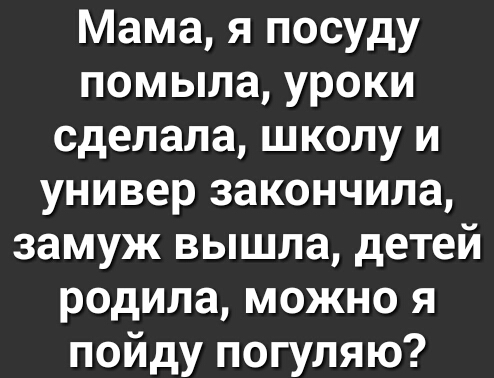 Мама я посуду помыла уроки сделала школу и универ закончила замуж вышла детей родила можно я пойду погуляю