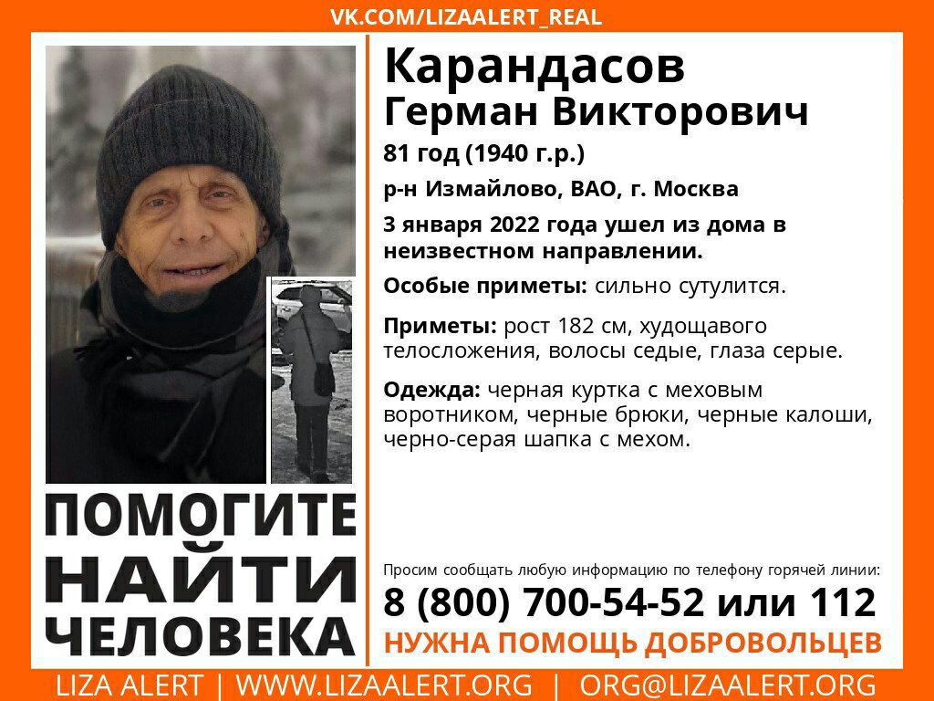 ПОМОГИТЕ НАЙТИ ЧЕЛОВЕКА Ка рандасов Герман Викторович 81 год1940 гр р н Измайлово ВАО г Москва 3 января 2022 года ушел из дома в неизвестном направлении Особые приметы сильно сутулится Приметы рост 182 см худощавого телосложения волосы седые глаза серые Одежда черная куртка С меховым БОРОТНИКОМ Черные брЮКИ черные калоши черно серая ШЭПКЭ С мехом Просим сообщать любую информацию по телефону горяче