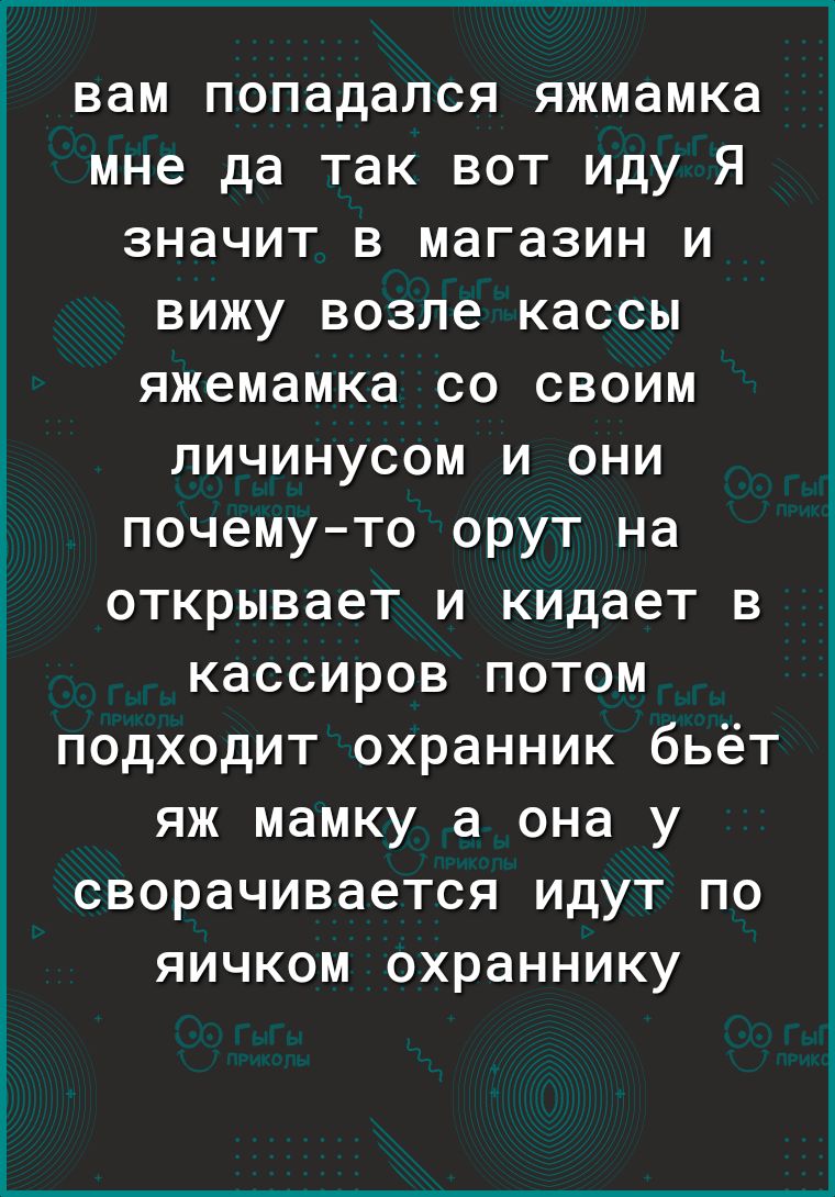 вам попадался яжмамка мне да так вот иду Я значит в магазин и вижу возле кассы яжемамка со своим личинусом и они почемуто орут на открывает и кидает в кассиров потом подходит охранник бьёт яж мамку а она у сворачивается идут по яичком охраннику