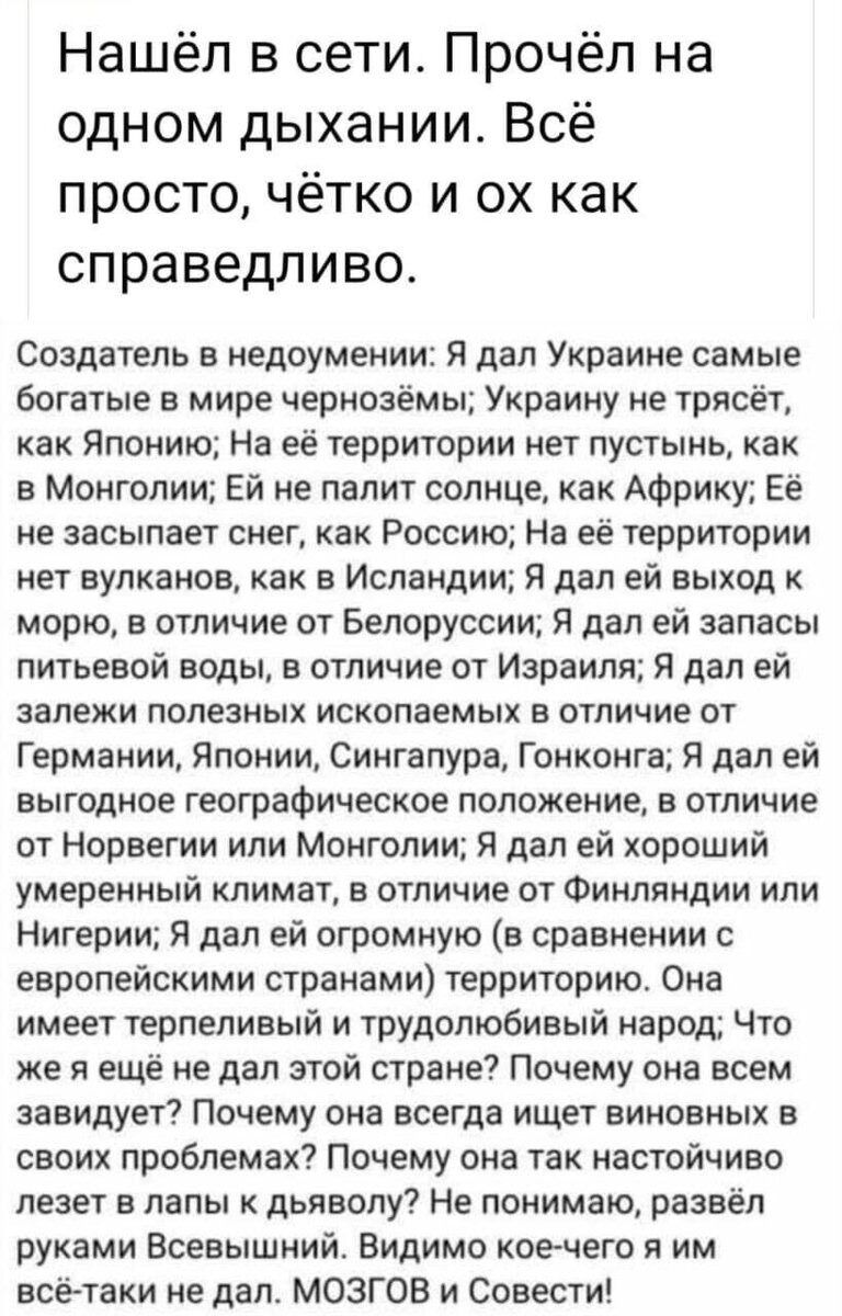 Нашёл в сети Прочёл на одном дыхании Всё просто чётко и ох как справедливо Создатель в недоумении Я дал Украине самые богатые в мире чернозёмы Украину не трясёт как Японию На её территории нет пустынь как в Монголии Ей не палит солнце как Африку Её не засыпает снег как Россию На её территории нет вулканов как в Исландии Я дал ей выход к морю в отличие от Белоруссии Я дал ей запасы питьевой воды в 