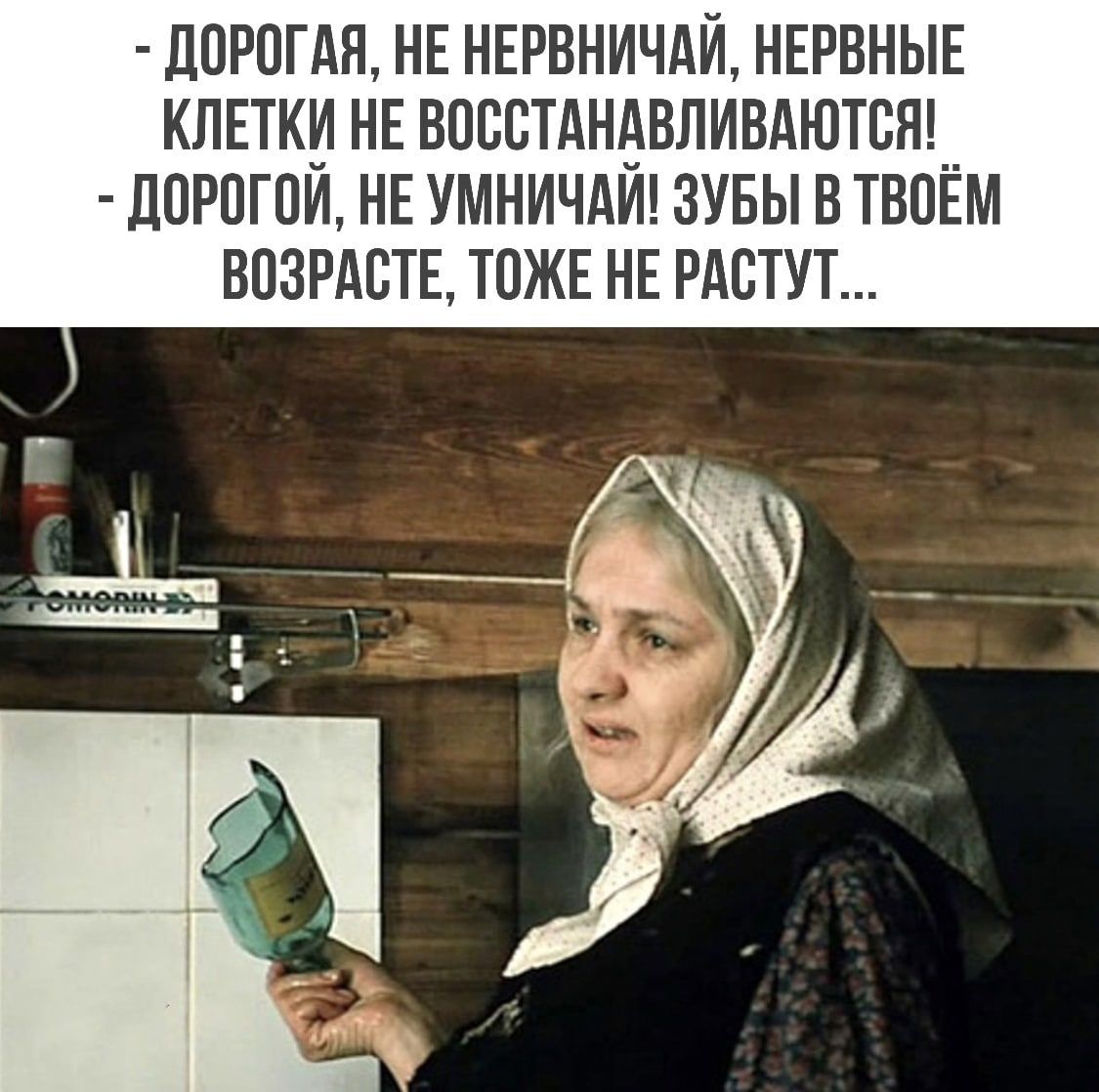 ДОРОГАЯ НЕ НЕРВНИЧАЙ НЕРВНЫЕ КЛЕТКИ НЕ ВОССТАНАВЛИВАЮТСЯ ДОРОГОЙ НЕ УМНИЧАЙ ЗУБЫ В ТВОЁМ ВОЗРАСТЕ ТОЖЕ НЕ РАСТУТ
