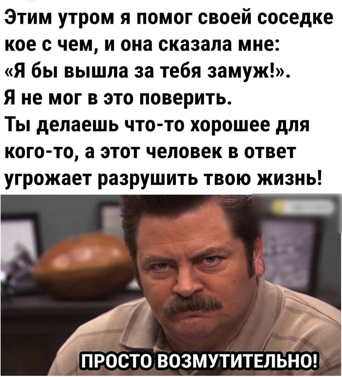 Этим утром я помог своей соседке кое с чем и она сказала мне Я бы вышла за тебя замуж Я не мог в это поверить Ты делаешь что то хорошее для кого то а этот человек в ответ угрожает разрушить твою жизнь ПРОСТО ВОЗМУТИТЕЛЬНО