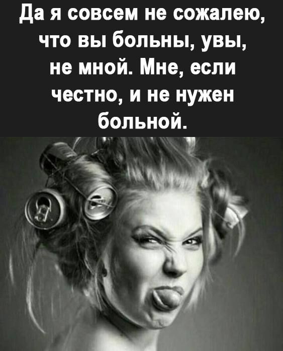 да я совсем не сожалею что вы больны увы не мной Мне если честно и не нужен больной