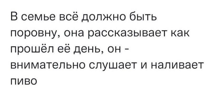 В семье всё должно быть поровну она рассказывает как прошёл её день он внимательно слушает и наливает ПИВО