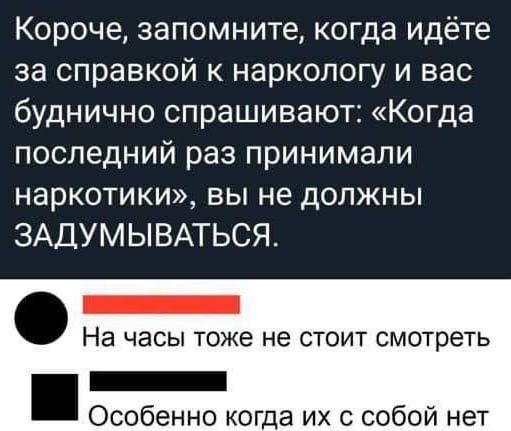 Короче запомните когда идёте за справкой наркологу и вас буднично спрашивают Когда последний раз принимали наркотики вы не должны ЗАДУМЫВАТЬСЯ _ На часы тоже не СТОИТ СМОТРЕТЬ _ Особенно когда их с собой нет