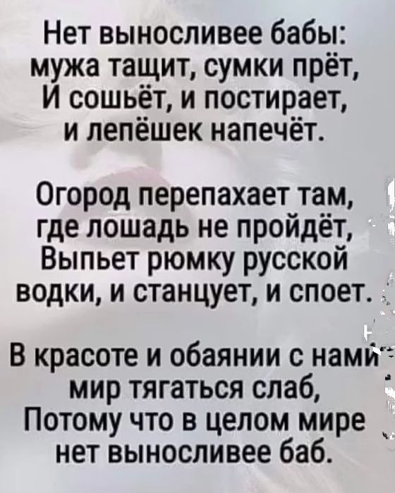 Нет выносливее бабы мужа тащит сумки прёт И сошьёт и постирает и лепёшек напечёт Огород перепахает там где лошадь не пройдёт Выпьет рюмку русской водки и станцует и споет _ В красоте и обаянии с намй мир тягаться слаб Потому что в целом мире нет выносливее баб