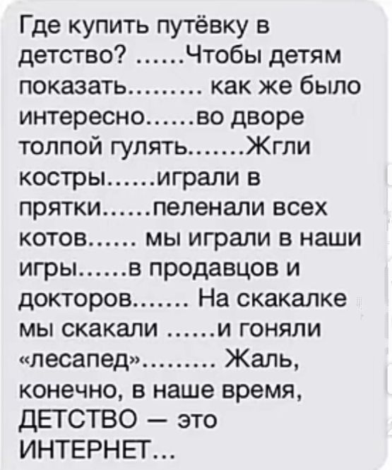 Где купить путёвку в детство Чтобы детям показать как же было интересно во дворе толпой гулять Жгпи костры играли в прятки пепенали всех котов мы играли в наши игры в продавцов и докторов На скакалке мы скакали и гоняли песапед Жаль конечно в наше время ДЕГСТВО это ИНТЕРНЕТ