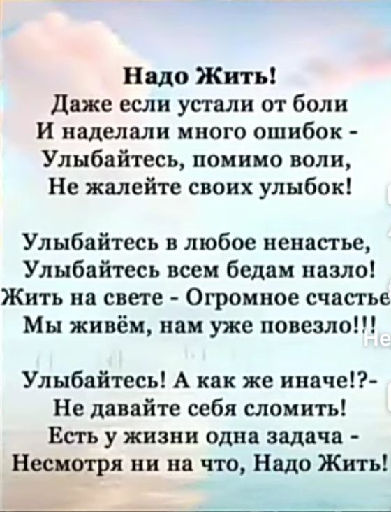 Надо Жить даже если устали от боли И наделали много ошибок Улыбайтесь помимо воли Не жалейте своих улыбок Улыбайтесь в любое ненастье Улыбайтесь всем бедам назло Жить на свете Огромное счастье Мы живём нам уже повезло Улыбайтесь А как же иначе Не давайте себя сломить Есть у жизни одна задача Несимря ни на что Надо Жить