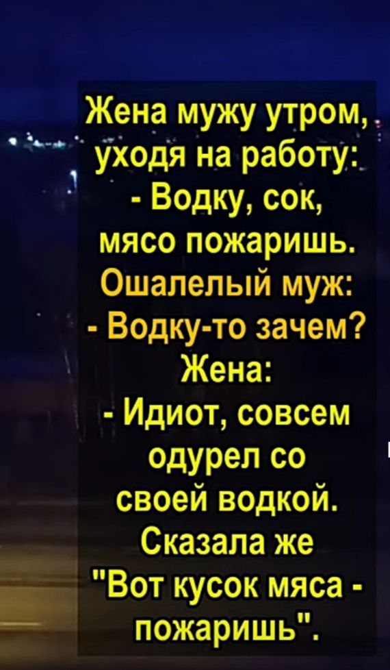 Жена мужу утром Уходя на работу Водку сок мясо пожаришь Ошапелый муж Водку то зачем Жена Идиот совсем одурел со своей водкой Сказала же _ Вот кусок мяса пожаришь