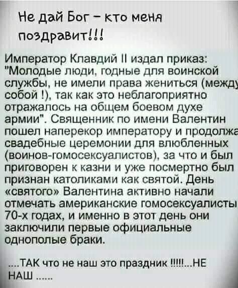 Не дай Бог кто меня поздравит Император Клавдий издал приказ Молодые люди годные для воинской службы не имели права жениться межщ собой Так как это неблагоприятно отражалось на общем боевом духе армии Священник по имени Валентин пошел наперекор императору и продолжг свадебные церемонии для влюбленных воинов гомосексуалистов за что и был приговорен к казни и уже посмертно был признан католиками как